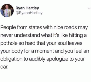 People from states with nice roads may never understand what it's like hitting a pothole so hard that your soul leaves your body for a moment and you feel an obligation to audibly apologize to your car.