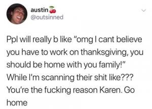 Ppl will really b like "omg I cant believe you have to work on Thanksgiving, you should be home with you family!" While I'm scanning their shit like??? You're the fucking reason Karen. Go home
