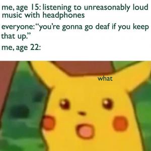 Me, age 15: Listening to unreasonably loud music with headphones

Everyone: "You're gonna go deaf if you keep that up."

Me, age 22: