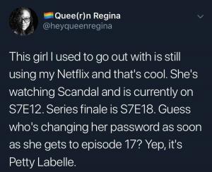This girl I used to go out with is still using my Netflix and that's cool. She's watching Scandal and is currently on S7E12. Series finale is S7E18. Guess who's changing her password as soon as she gets to episode 17? Yep, it's Petty Labelle