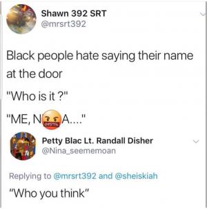 Black people hate saying their name at the door

"Who is it?"

"ME, N A

"Who you think"