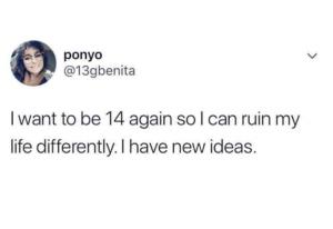 I want to be 14 again so I can ruin my life differently. I have new ideas.