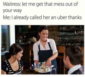 Waitress: Let me get that mess out of your way

Me: I already called her an Uber thanks