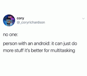 No one: 

Person with an Android: It can just do more stuff it's better for multitasking