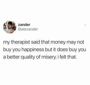 My therapist said that money may not buy you happiness but it does buy you a better quality of misery. I felt that.