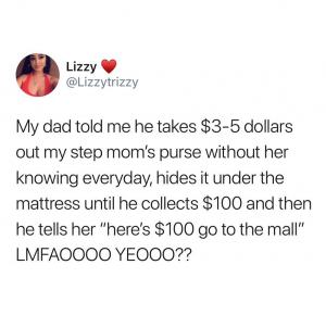 My dad told me he takes $3-5 dollars out my step mom's purse without her knowing everyday, hides it under the mattress until he collects $100 and then he tells her "here's $100 go to the mall" Lmfaoooo yeooo??