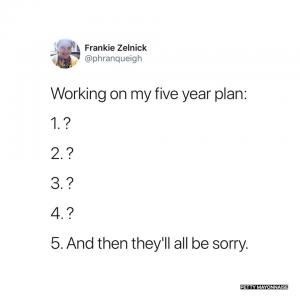 Working on my five year plan:

1. ?
2. ?
3. ?
4. ?
5. And then they'll all be sorry.