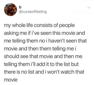 My whole life consists of people asking me if I've seen this movie and me telling them no I haven't seen that movie and then them telling me I should see that movie and then me telling them I'll add it to the list but there is no list and I won't watch that movie