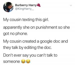 My cousin texting this girl/

Apparently she on punishment so she got no phone.

My cousin created a Google doc and they talk by editing the doc.

Don't ever say you can't talk to someone