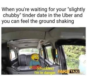 When you're waiting for your "slightly chubby" tinder date in the Uber and you can feel the ground shaking

(Chuckles)
I'm in danger.