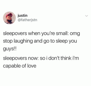 Sleepovers when you're small: Omg stop laughing and go to sleep you guys!!

Sleepovers now: So I don't think I'm capable of love