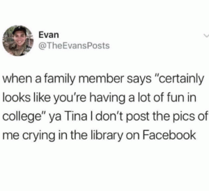 When a family member says "certainly looks like you're having a lot of fun in college" ya Tina I don't post the pics of me crying in the library on Facebook