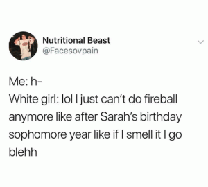Me: h-

White girl: lol I just can't do fireball anymore like after Sarah's birthday Sophomore year like if I smell it I go blehh