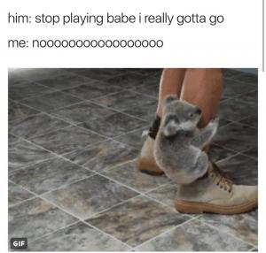 Him: Stop playing babe I really gotta go

Me: Nooooooooo
