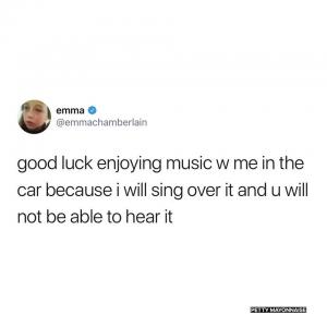 Good luck enjoying music w me in the car because I will sing over it and u will not be able to hear it