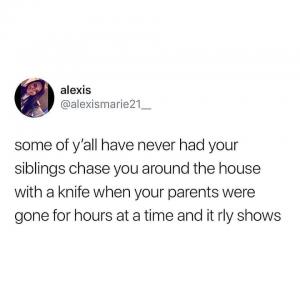 Some of y'all have never had your siblings chase you around the house with a knife when your parents were gone for hours at a time and it rly shows