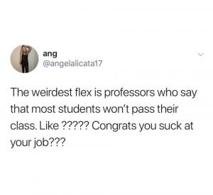The weirdest flex is professors who say that most students won't pas their class. Like ????? congrats you suck at your job???