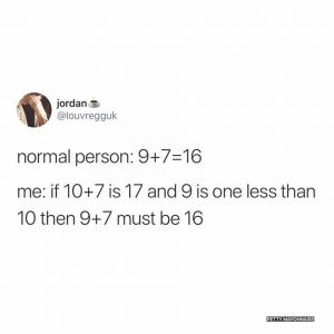 Normal person: 9+7 = 16

Me: If 10 +7 is 17 and 9 is one less than 10 then 9+7 must be 16
