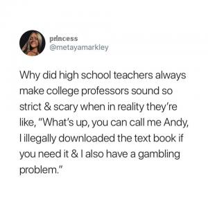 Why did high school teachers always make college professors sound so strict & scary when in reality they're like, "What's up, you can call me Andy, I illegally downloaded the text book if you nee it & I also have a gambling problem,"
