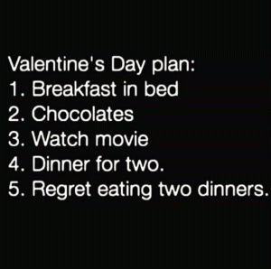 Valentine's Day plan:

1. Breakfast in bed

2. Chocolates

3. Watch movie

4. Dinner for two

5. Regret eating two dinners.