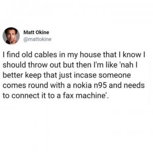 I find old cables in my house that I know I should throw out but then I'm like 'nah I better keep that just incase someone comes round with a Nokia n95 and needs to connect it to a fax machine'.