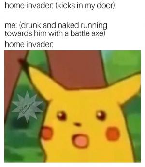 Home invader: (kicks in my door)

Me: (drunk and naked running towards him with a battle axe)

Home invader: