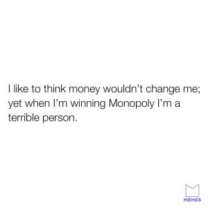 I like to think money wouldn't change me; yet when I'm winning Monopoly I'm a terrible person