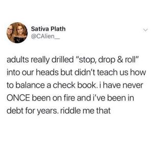 Adults really drilled "stop, drop & roll" into our heads but didn't teach us how to balance a check book. I have never ONCE been on fire and I've been I debt for years. riddle me that