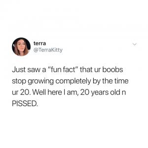 Just saw a "fun fact" that ur boobs stop growing completely by the time ur 20. Well here I am, 20 years old n pissed.