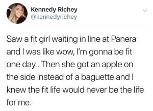 Saw a fit girl waiting in line at Panera and I was like wow, I'm gonna be fit one day.. Then she got an apple on the side instead of a baguette and I knew the fit life would never be the life for me.