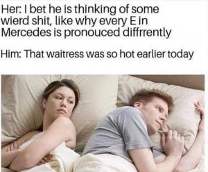 Her: I bet he is thinking of some weird shit, like why every E in Mercedes is pronounced differently

Him: That waitress was so hot earlier today
