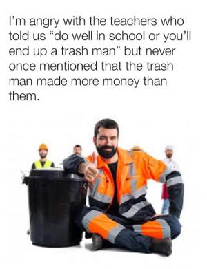 I'm angry with the teacher who told us "do well in school or you'll end up a trash man" but never once mentioned that the trash man made more money than them.