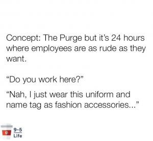 Concept: The Purge but it's 24 hours where employees are as rude as they want. 

"Do you work here?"

"Nah, I just wear this uniform and name tag as fashion accessories..."
