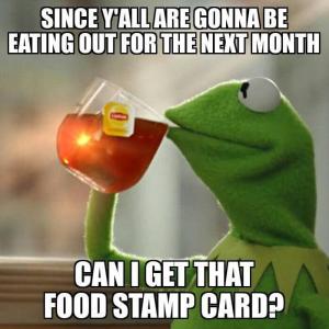 Since y'all are gonna be eating out for the next month

Can I get that food stamp card?