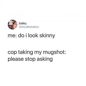 Me: Do I look skinny

Cop taking my mugshot: Please stop asking
