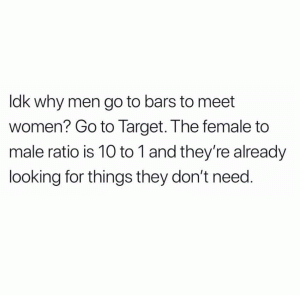Idk why men go to bars to meet women? Go to Target. The female to male ratio is 10 to 1 and they're already looking for things they don't need.