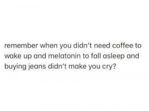 Remember when you didn't need coffee to wake up and melatonin to fall asleep and buying jeans didn't make you cry?