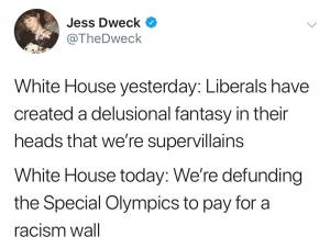 White House yesterday: Liberals created a delusional fantasy in their heads that we're supervillians

White House today: We're defunding the Special Olympics to pay for a racism wall