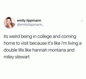 Its weird being in college and coming home to visit because it's like I'm living a double like like Hannah Montana and Miley Stwewart