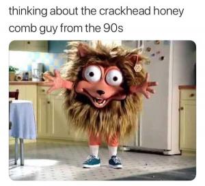 Thinking about the crackhead honey comb guy from the 90s