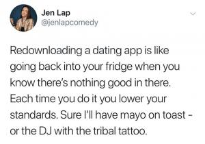 Redownloading a dating app is like going back into your fridge when you know there's nothing good in there. Each time you do it you lower your standards. Sure I'll have the mayo on toast - or the DJ with the tribal tattoo.