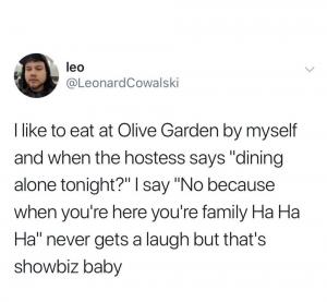 I like to eat at Olive Garden by myself and when the hostess says "dining alone tonight?" I say "No because when you're here you're family ha ha ha" never gets a laugh but that's showbiz baby