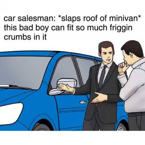 Car salesman: *Slaps roof of minivan*

This bad boy can fit so much friggin crumbs in it