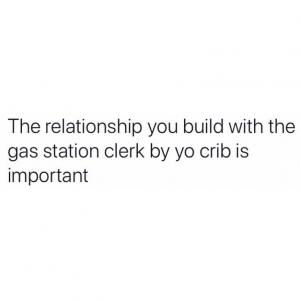 The relationship you build with the gas station clerk by yo crib is important