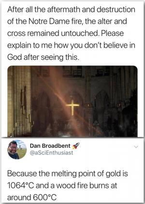 After all the aftermath and destruction of the Notre Dame fire, the alter and cross remind untouched. Please explain to me how you don't believe in God after seeing this.

Because the melting point of gold is 1064C and a wood fire burns at around 600C