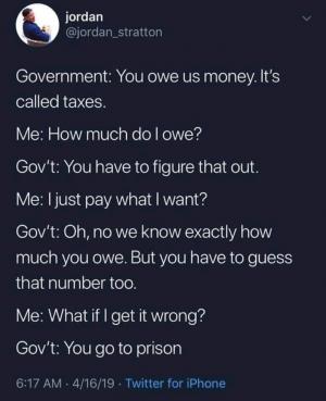 Government: You owe us money. It's called taxes.

Me: How much do you owe?

Gov't: You have to figure that out.

Me: I just pay what I want?

Gov't: Oh, no we know exactly how much you owe. But you have yo guess that number too,

Me: What if I get it wrong?

Gov't: You go to prison
