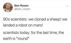 90s scientists: We cloned a sheep! We landed a robot on Mars!

Scientists today: For the last time, the Earth is *round*