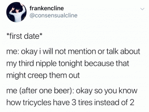 *first date*

Me: Okay I will not mention or talk about my third nipple tonight because that might creep them out

Me (after one beer): okay so you know how tricycles have 3 tires instead of 2