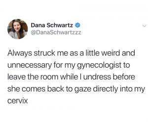 Always struck me as a little weird and unnecessary for my gynecologist to leave the room while I undress before she comes back to gaze directly into my cervix