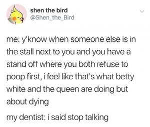 Me: y'know when someone else is in the stall next to you and you have a stand off where you both refuse to poop first, I feel like that's what Betty White and the queen are doing but about dying

My dentist: I said stop talking